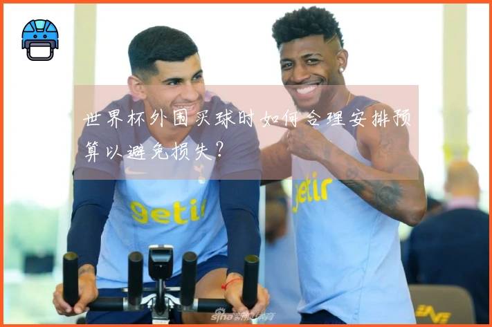 世界杯外围买球时如何合理安排预算以避免损失？